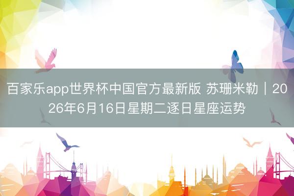 百家乐app世界杯中国官方最新版 苏珊米勒︱2026年6月16日星期二逐日星座运势