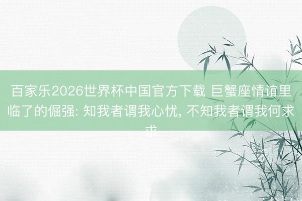 百家乐2026世界杯中国官方下载 巨蟹座情谊里临了的倔强: 知我者谓我心忧， 不知我者谓我何求