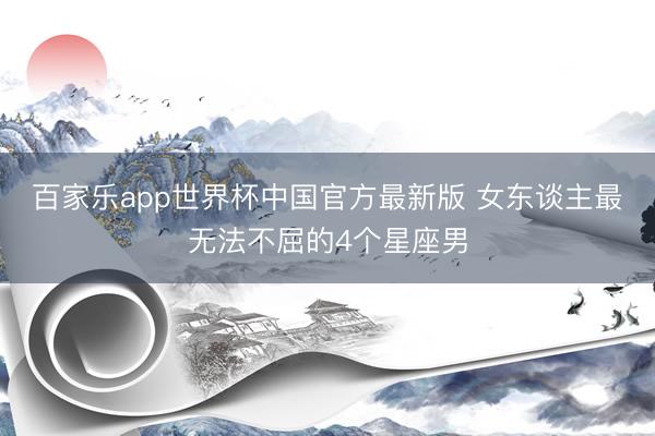 百家乐app世界杯中国官方最新版 女东谈主最无法不屈的4个星座男