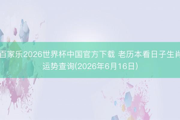百家乐2026世界杯中国官方下载 老历本看日子生肖运势查询(2026年6月16日)