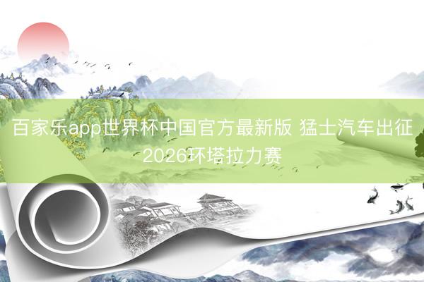 百家乐app世界杯中国官方最新版 猛士汽车出征2026环塔拉力赛