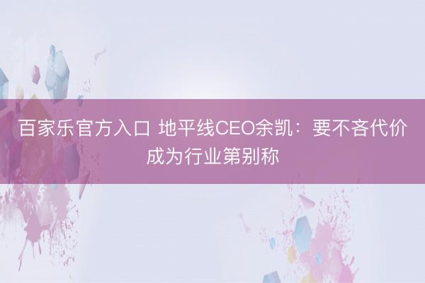 百家乐官方入口 地平线CEO余凯：要不吝代价成为行业第别称