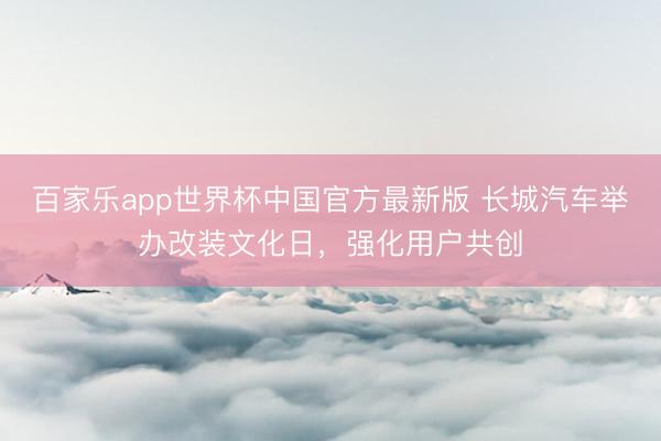 百家乐app世界杯中国官方最新版 长城汽车举办改装文化日，强化用户共创