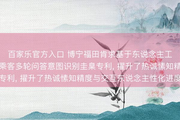 百家乐官方入口 博宁福田肯求基于东说念主工智能的机器东说念主乘客多轮问答意图识别圭臬专利， 擢升了热诚愫知精度与交互东说念主性化进度